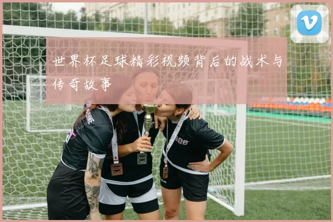 世界杯足球精彩视频背后的战术与传奇故事