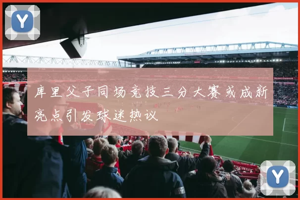 库里父子同场竞技三分大赛或成新亮点引发球迷热议