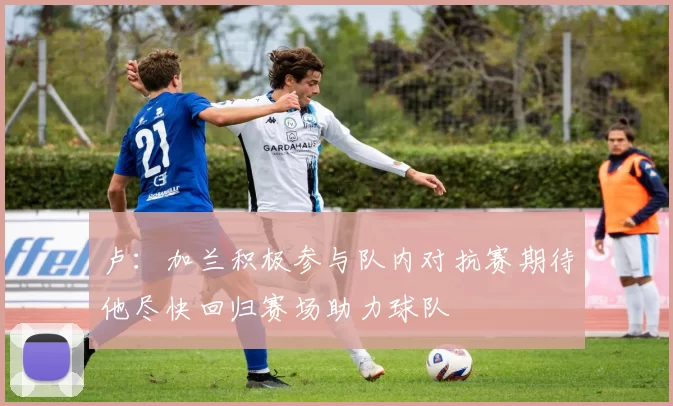 卢：加兰积极参与队内对抗赛期待他尽快回归赛场助力球队