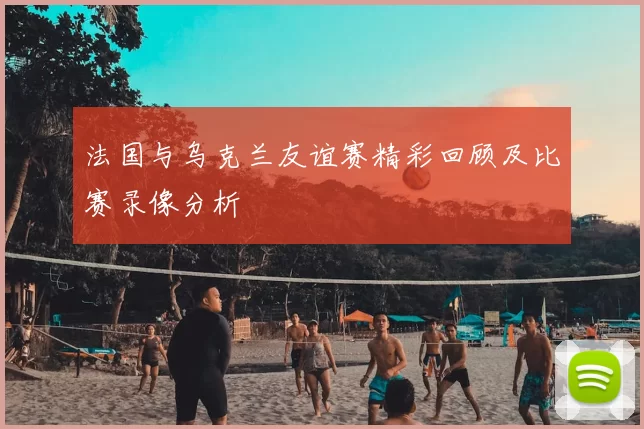 法国与乌克兰友谊赛精彩回顾及比赛录像分析