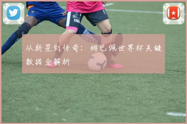 从新星到传奇：姆巴佩世界杯关键数据全解析