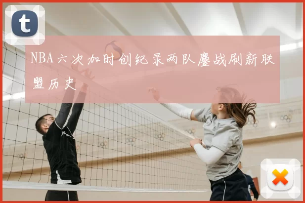 NBA六次加时创纪录两队鏖战刷新联盟历史