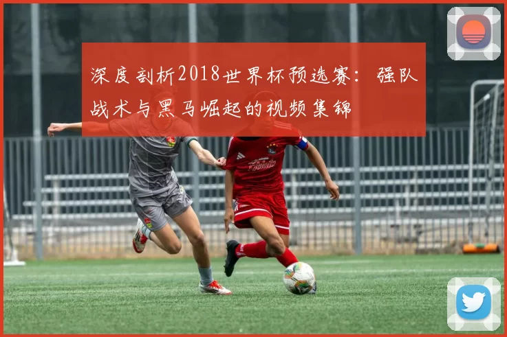深度剖析2018世界杯预选赛:强队战术与黑马崛起的视频集锦