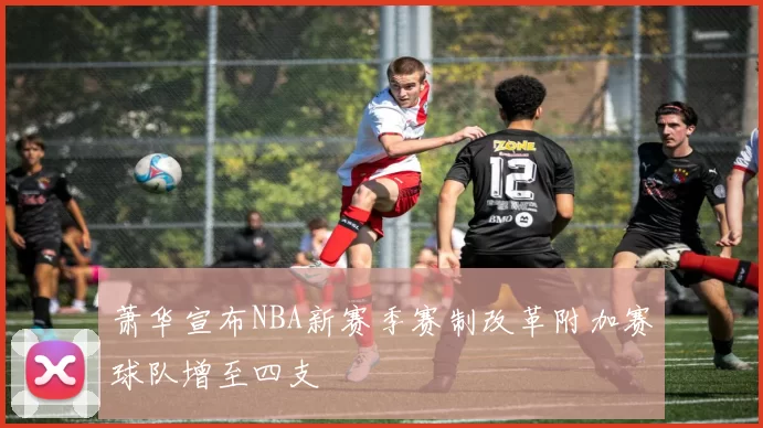 萧华宣布NBA新赛季赛制改革附加赛球队增至四支