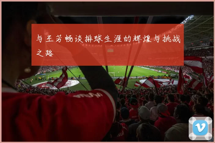 与王芳畅谈排球生涯的辉煌与挑战之路
