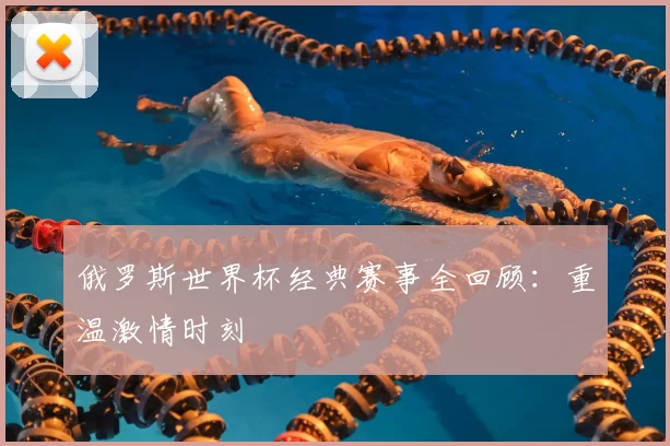 俄罗斯世界杯经典赛事全回顾：重温激情时刻