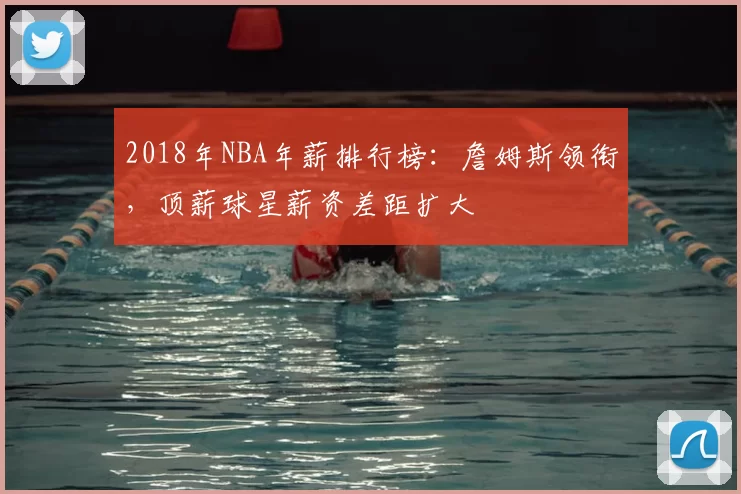 2018年NBA年薪排行榜：詹姆斯领衔，顶薪球星薪资差距扩大