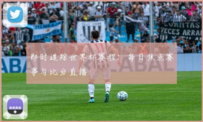 即时追踪世界杯赛程：每日焦点赛事与比分直播