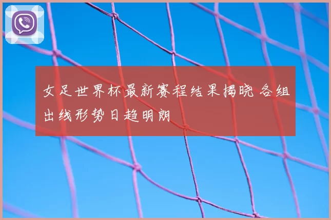 女足世界杯最新赛程结果揭晓 各组出线形势日趋明朗
