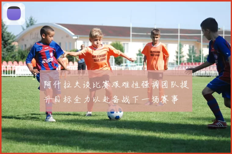 阿什拉夫谈比赛艰难性强调团队提升目标全力以赴备战下一场赛事