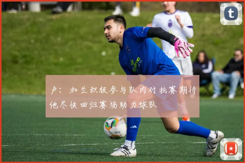 卢：加兰积极参与队内对抗赛期待他尽快回归赛场助力球队