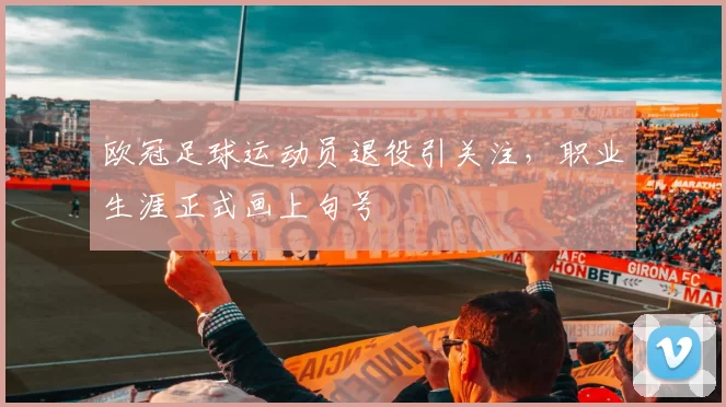 欧冠足球运动员退役引关注，职业生涯正式画上句号