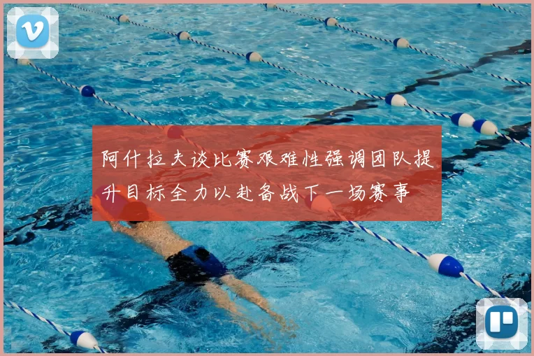 阿什拉夫谈比赛艰难性强调团队提升目标全力以赴备战下一场赛事
