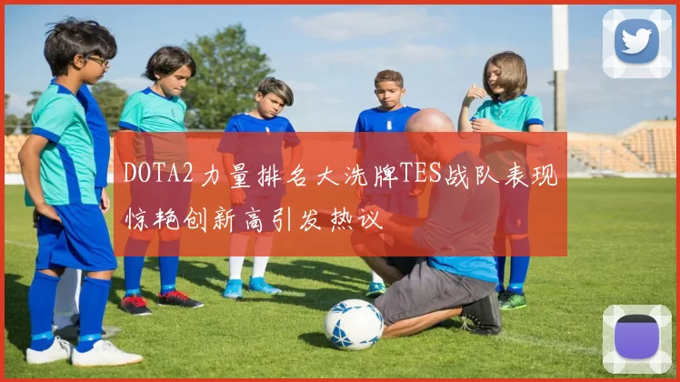DOTA2力量排名大洗牌TES战队表现惊艳创新高引发热议