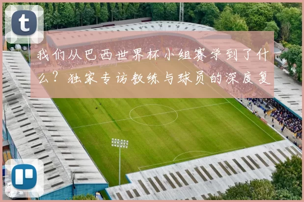我们从巴西世界杯小组赛学到了什么？独家专访教练与球员的深度复盘