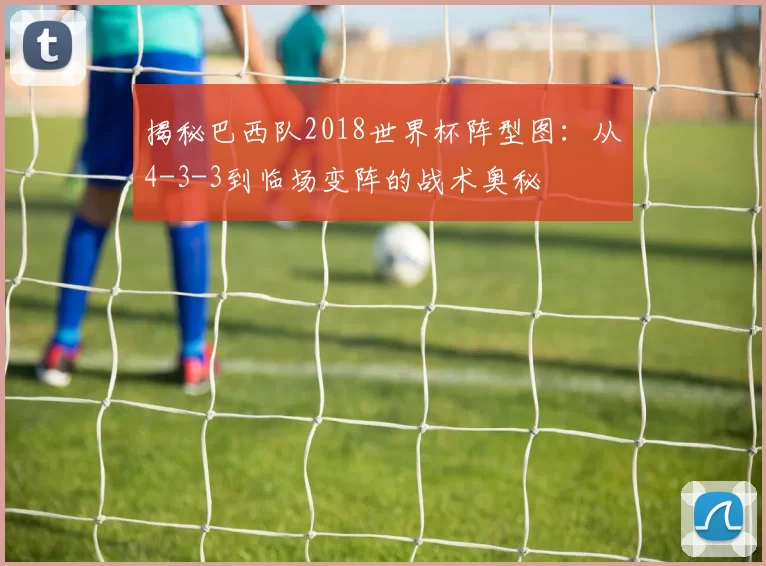 揭秘巴西队2018世界杯阵型图:从4-3-3到临场变阵的战术奥秘