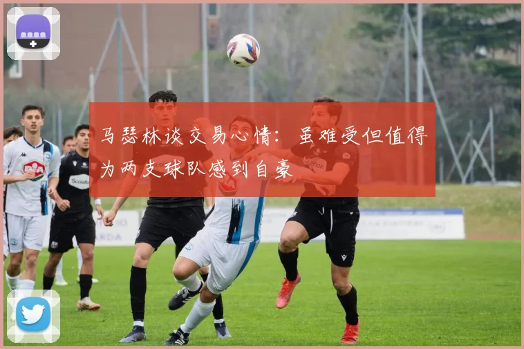 马瑟林谈交易心情：虽难受但值得为两支球队感到自豪