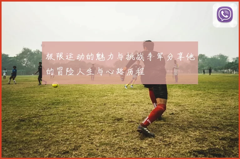 极限运动的魅力与挑战李军分享他的冒险人生与心路历程