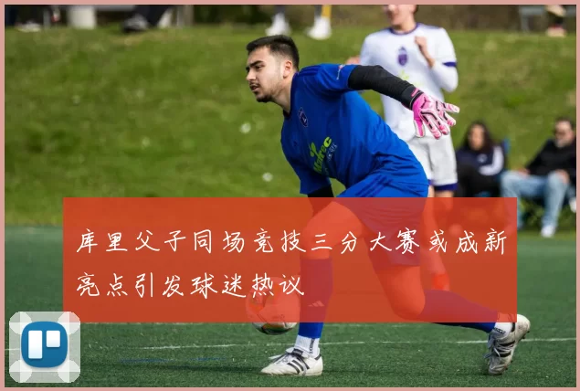 库里父子同场竞技三分大赛或成新亮点引发球迷热议