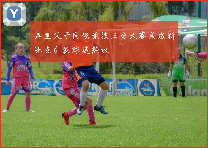 库里父子同场竞技三分大赛或成新亮点引发球迷热议