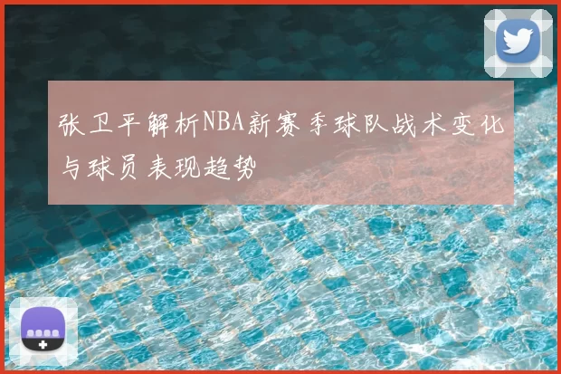 张卫平解析NBA新赛季球队战术变化与球员表现趋势