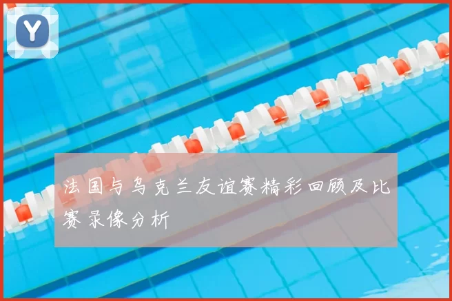 法国与乌克兰友谊赛精彩回顾及比赛录像分析