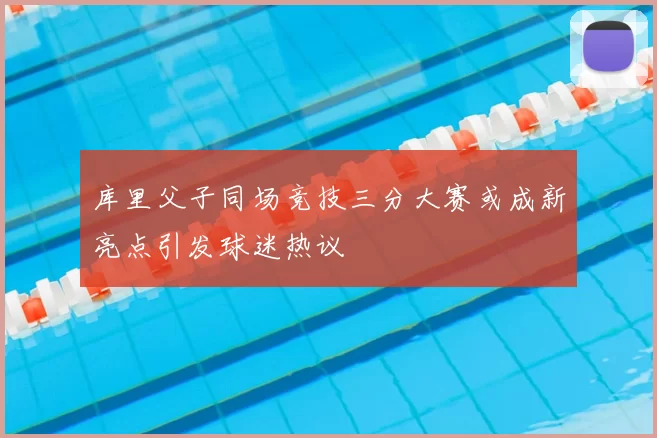 库里父子同场竞技三分大赛或成新亮点引发球迷热议
