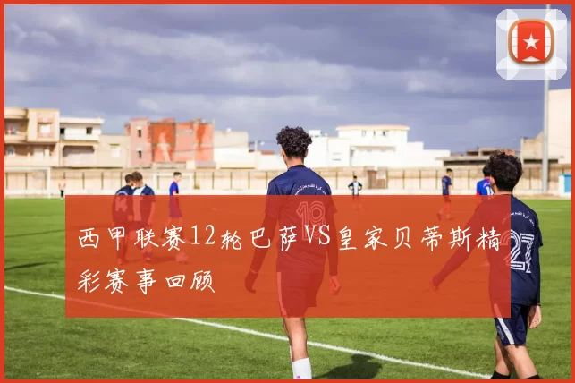 西甲联赛12轮巴萨VS皇家贝蒂斯精彩赛事回顾