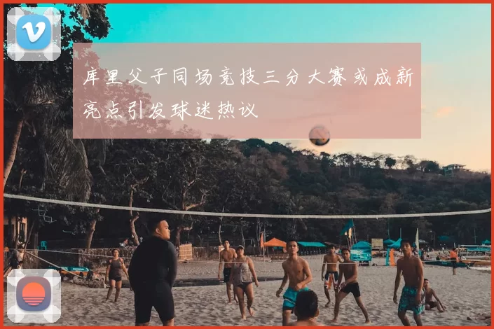 库里父子同场竞技三分大赛或成新亮点引发球迷热议