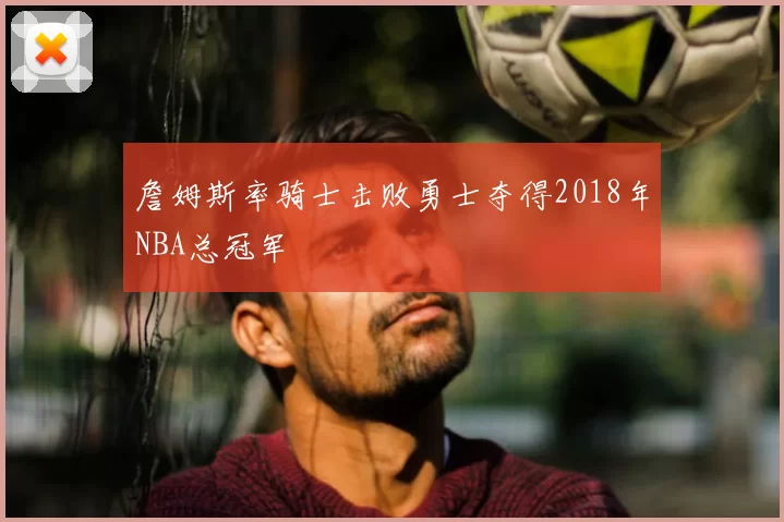 詹姆斯率骑士击败勇士夺得2018年NBA总冠军