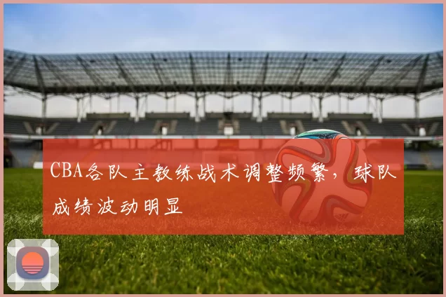 CBA各队主教练战术调整频繁，球队成绩波动明显