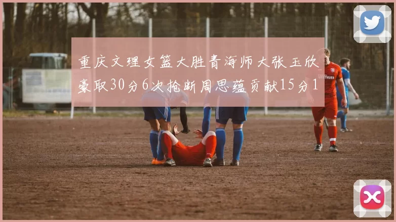 重庆文理女篮大胜青海师大张玉欣豪取30分6次抢断周思蕴贡献15分14篮板10助攻