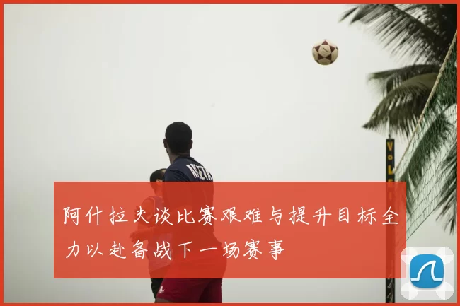 阿什拉夫谈比赛艰难与提升目标全力以赴备战下一场赛事