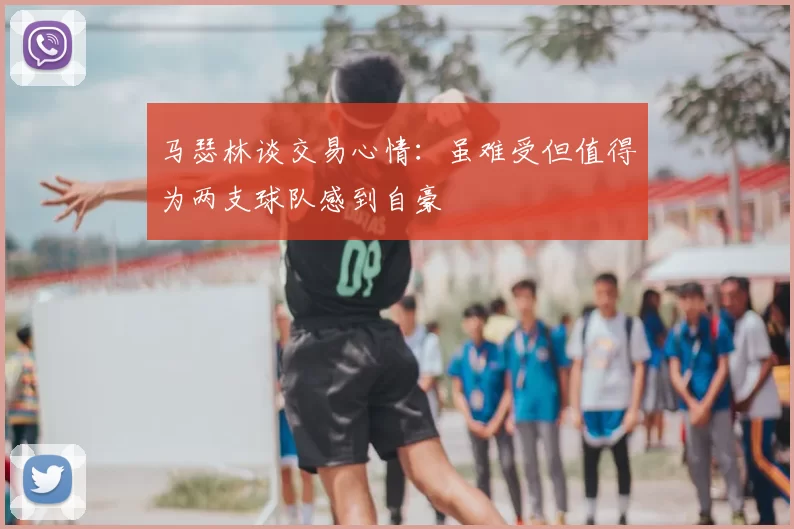 马瑟林谈交易心情：虽难受但值得为两支球队感到自豪
