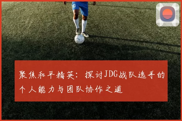 聚焦和平精英：探讨JDG战队选手的个人能力与团队协作之道