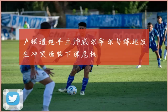 卢顿遭绝平主帅威尔希尔与球迷发生冲突面临下课危机