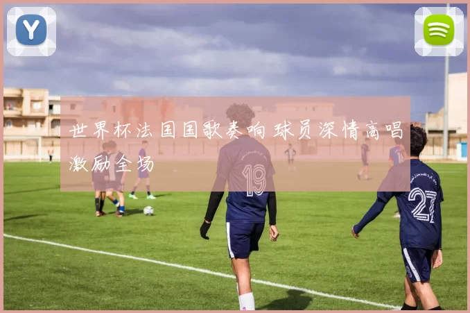 世界杯法国国歌奏响 球员深情高唱激励全场