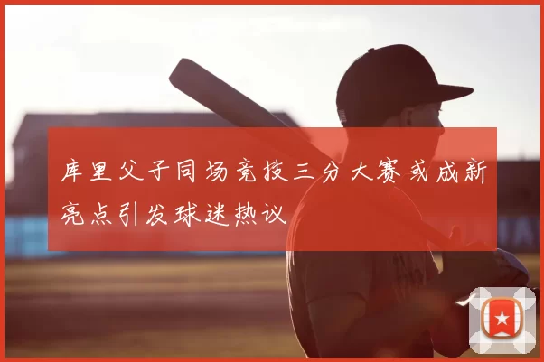 库里父子同场竞技三分大赛或成新亮点引发球迷热议