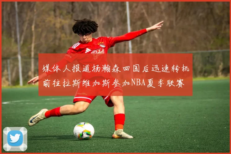 媒体人报道杨瀚森回国后迅速转机前往拉斯维加斯参加NBA夏季联赛