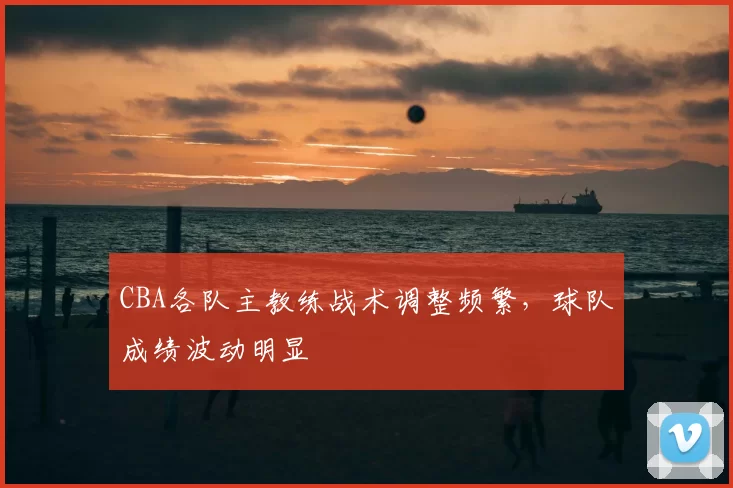 CBA各队主教练战术调整频繁，球队成绩波动明显