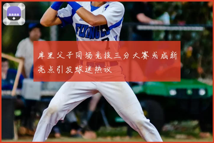 库里父子同场竞技三分大赛或成新亮点引发球迷热议