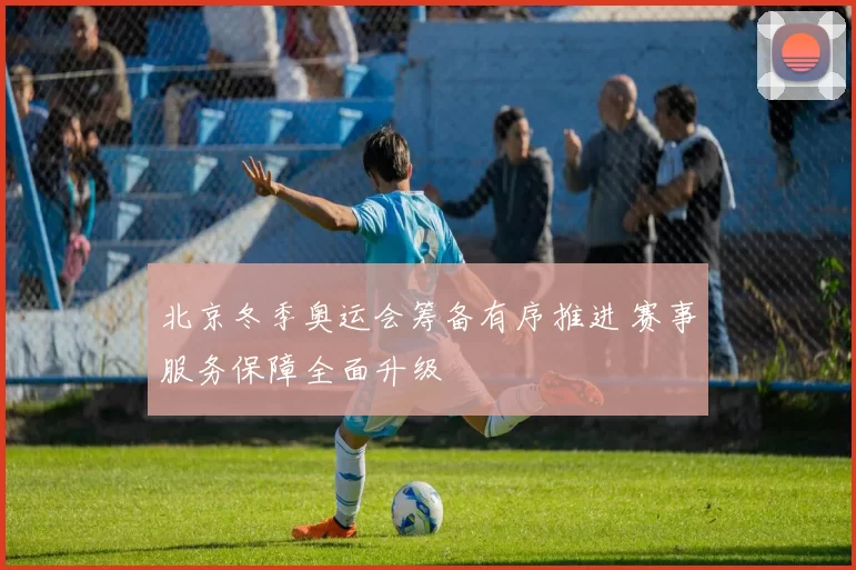 北京冬季奥运会筹备有序推进 赛事服务保障全面升级