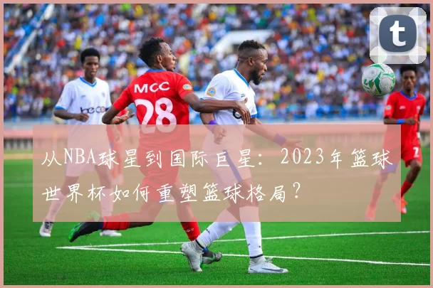 从NBA球星到国际巨星：2023年篮球世界杯如何重塑篮球格局？