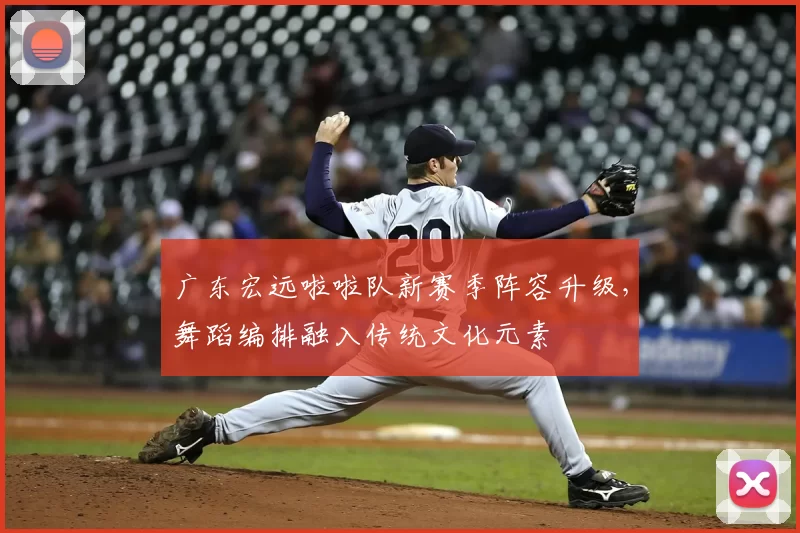广东宏远啦啦队新赛季阵容升级,舞蹈编排融入传统文化元素