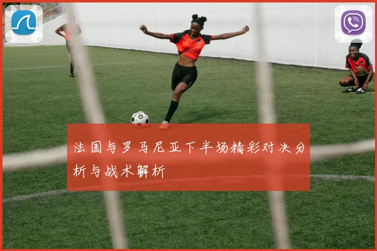 法国与罗马尼亚下半场精彩对决分析与战术解析