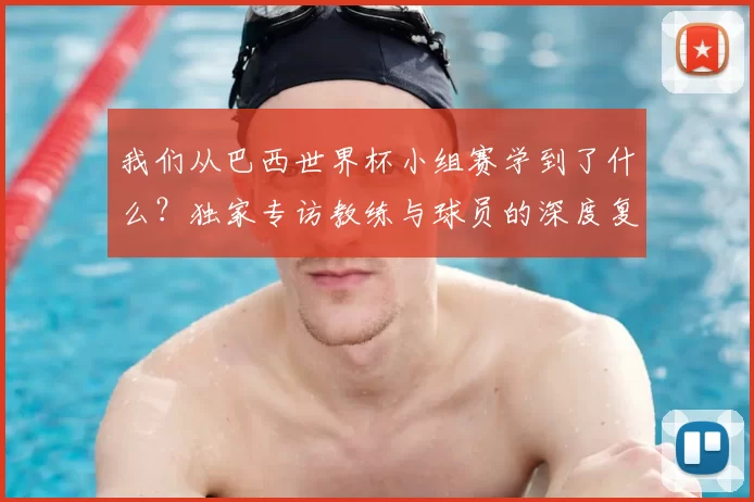 我们从巴西世界杯小组赛学到了什么？独家专访教练与球员的深度复盘