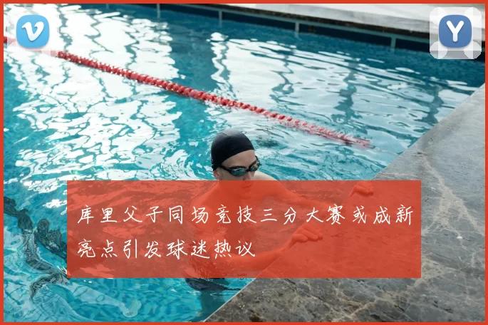 库里父子同场竞技三分大赛或成新亮点引发球迷热议