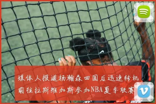 媒体人报道杨瀚森回国后迅速转机前往拉斯维加斯参加NBA夏季联赛