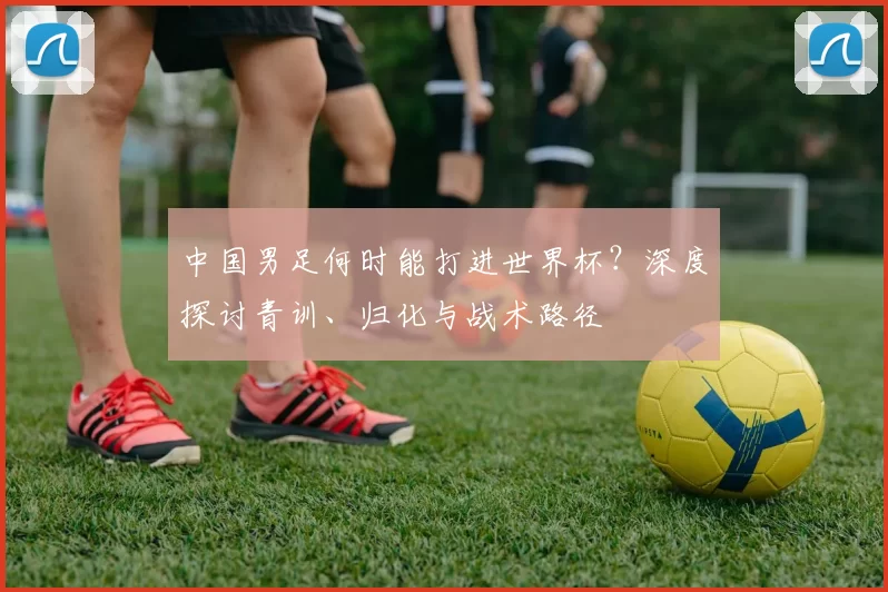 中国男足何时能打进世界杯？深度探讨青训、归化与战术路径