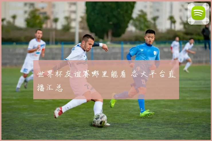 世界杯友谊赛哪里能看 各大平台直播汇总